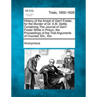 History of the Arrest of Gen'l Foster, for the Murder of Dr. A.M. Settle. Containing the Journal of Gen'l Foster While in Prison, the Proceedings of t