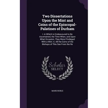 Two Dissertations Upon the Mint and Coins of the Episcopal-Palatines of Durham: I. in Which Is Endeavoured to Be Ascertained, the Time When, and Upon