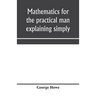 Mathematics for the practical man explaining simply and quickly all the elements of algebra, geometry, trigonometry, logarithms, coördinate geom