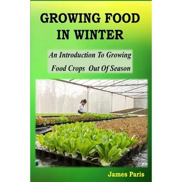 Growing Food In Winter: An Introduction To Growing Food Crops Out Of Season