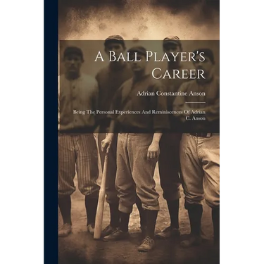 A Ball Player's Career: Being The Personal Experiences And Reminiscences Of Adrian C. Anson
