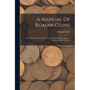 A Manual Of Roman Coins: From The Earliest Period To The Extinction Of The Empire: Illustrated With 21 Plates