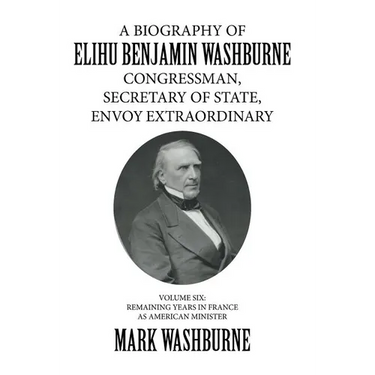 A Biography of Elihu Benjamin Washburne Congressman, Secretary of State, Envoy Extraordinary: Volume Six: Remaining Years in France as American Minist