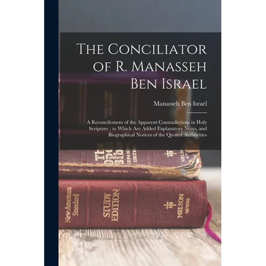 The Conciliator of R. Manasseh Ben Israel: A Reconcilement of the Apparent Contradictions in Holy Scripture; to Which Are Added Explanatory Notes, and