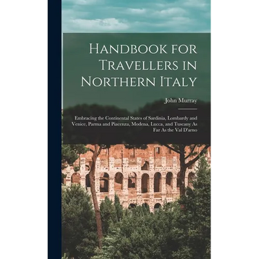 Handbook for Travellers in Northern Italy: Embracing the Continental States of Sardinia, Lombardy and Venice, Parma and Piacenza, Modena, Lucca, and T
