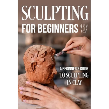 Sculpting for Beginners: A Beginner's Guide to Sculpting In Clay: Guide to Sculpt Clay