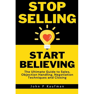 Stop Selling Start Believing: The Ultimate Guide to Sales, Objection Handling, Negotiation Techniques and Closing