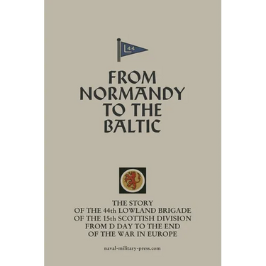 FROM NORMANDY TO THE BALTIC The Story Of The 44th Lowland Infantry Brigade Of The 15th Scottish Division From D Day to The End Of The War In Europe