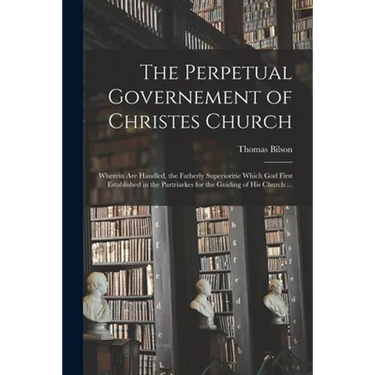 The Perpetual Governement of Christes Church: Wherein Are Handled, the Fatherly Superioritie Which God First Established in the Partriarkes for the Gu