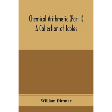 Chemical arithmetic (Part I) A Collection of Tables, Mathematical, Chemical, and Physical, for the use of Chemists and others.