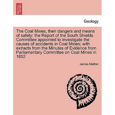 The Coal Mines, Their Dangers and Means of Safety: The Report of the South Shields Committee Appointed to Investigate the Causes of Accidents in Coal