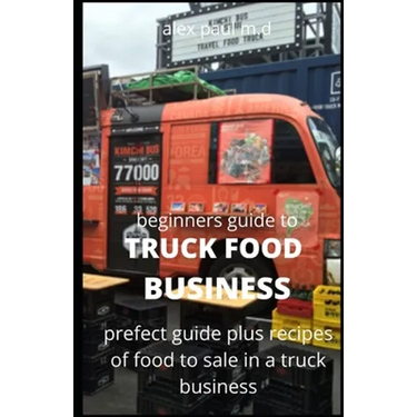 Beginners Guide of How to Start a Truck Food Business: Prefect Guide On How to Grow, and Succeed in the Mobile Food Business Plus Recipes Of Meal To s