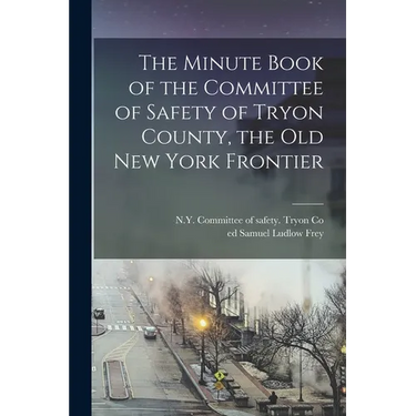 The Minute Book of the Committee of Safety of Tryon County, the Old New York Frontier