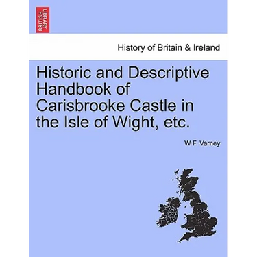 Historic and Descriptive Handbook of Carisbrooke Castle in the Isle of Wight, Etc.