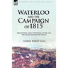 Waterloo and the Campaign of 1815: Quatre Bras, Ligny, Waterloo, Wavre and the Allied Invasion of France