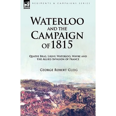Waterloo and the Campaign of 1815: Quatre Bras, Ligny, Waterloo, Wavre and the Allied Invasion of France