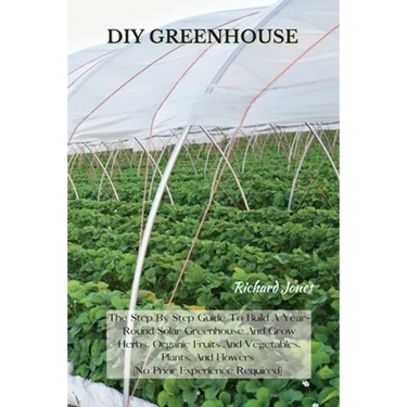 DIY Greenhouse: The Step By Step Guide To Build A Year-Round Solar Greenhouse And Grow Herbs, Organic Fruits And Vegetables, Plants, And Flowers [No P