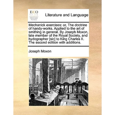 Mechanick Exercises: Or, the Doctrine of Handy-Works. Applied to the Art of Smithing in General. by Joseph Moxon, Late Member of the Royal