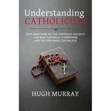 Understanding Catholicism: Explanations of the Catholic Church for Non-Catholic Christians and Fallen Away Catholics