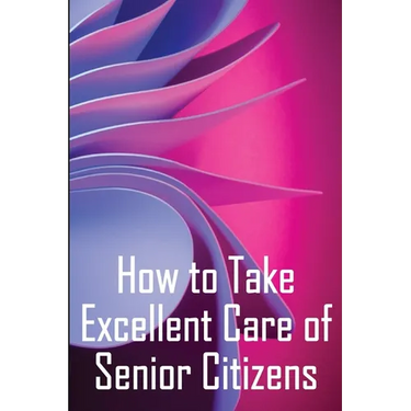 How to Take Excellent Care of Senior Citizens: A guide to selecting an assisted living or nursing home, as well as what to do if your finances run out