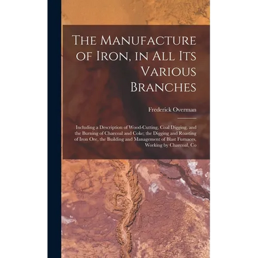 The Manufacture of Iron, in All Its Various Branches: Including a Description of Wood-Cutting, Coal Digging, and the Burning of Charcoal and Coke; the