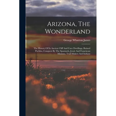 Arizona, The Wonderland: The History Of Its Ancient Cliff And Cave Dwellings, Ruined Pueblos, Conquest By The Spaniards, Jesuit And Franciscan