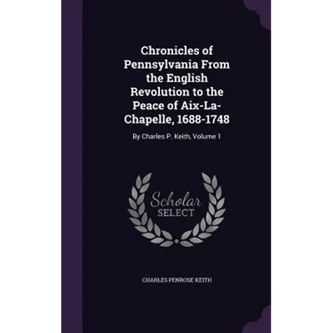Chronicles of Pennsylvania From the English Revolution to the Peace of Aix-La-Chapelle, 1688-1748: By Charles P. Keith, Volume 1