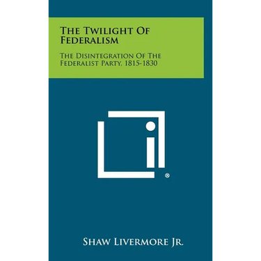 The Twilight Of Federalism: The Disintegration Of The Federalist Party, 1815-1830