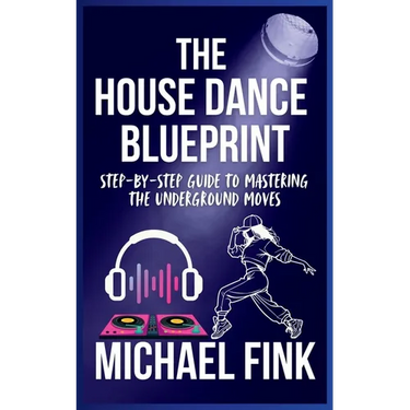 The House Dance Blueprint: Step-by-Step Guide to Mastering the Underground Moves: A Complete Guide to Perfecting Your House Dance Moves, Style, and Rh
