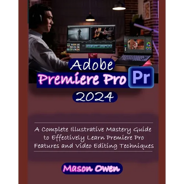 Adobe Premiere Pro 2024: A Complete Illustrative Mastery Guide to Effectively Learn Premiere Pro Features and Video Editing Techniques