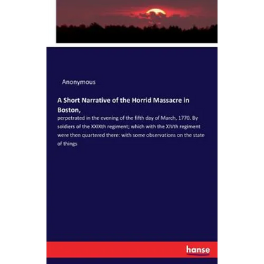 A Short Narrative of the Horrid Massacre in Boston,: perpetrated in the evening of the fifth day of March, 1770. By soldiers of the XXIXth regiment; w