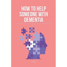 How To Help Someone With Dementia: The Ultimate Guide on How To Deal With A Parent With Dementia & Others