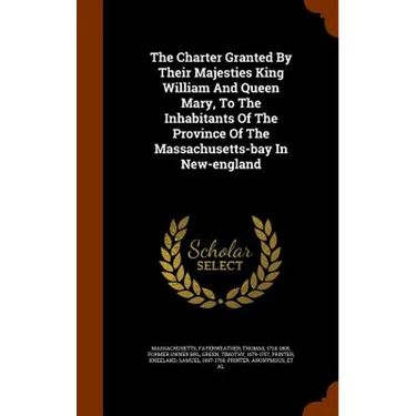 The Charter Granted By Their Majesties King William And Queen Mary, To The Inhabitants Of The Province Of The Massachusetts-bay In New-england