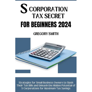 S Corporation Tax Secrets for Beginners 2024: Strategies for Small Business Owners to Slash Their Tax Bills and Unleash the Hidden Potential of S Corp