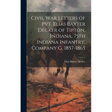 Civil war Letters of Pvt. Elias Baxter Decker of Tipton, Indiana, 75th Indiana Infantry, Company G, 1857-1865