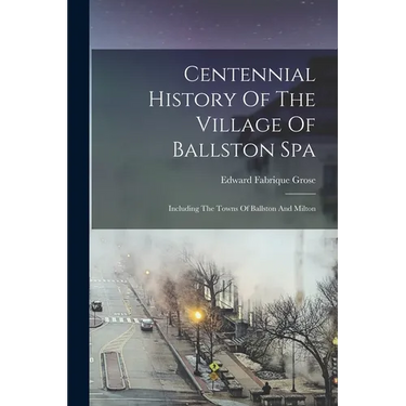 Centennial History Of The Village Of Ballston Spa: Including The Towns Of Ballston And Milton