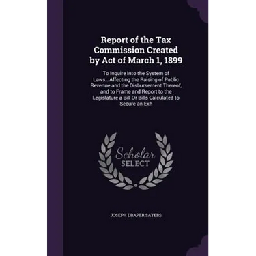 Report of the Tax Commission Created by Act of March 1, 1899: To Inquire Into the System of Laws...Affecting the Raising of Public Revenue and the Dis