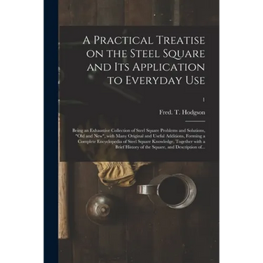 A Practical Treatise on the Steel Square and Its Application to Everyday Use: Being an Exhaustive Collection of Steel Square Problems and Solutions, "