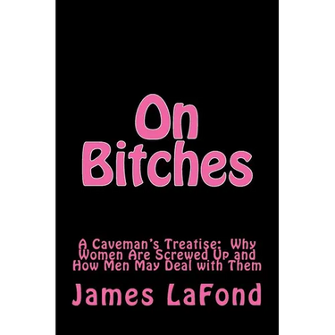 On Bitches: A Caveman's Treatise: Why Women Are Screwed Up and How Men May Deal with Them