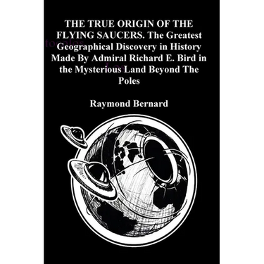THE TRUE ORIGIN OF THE FLYING SAUCERS. The Greatest Geographical Discovery in History Made By Admiral Richard E. Bird in the Mysterious Land Beyond Th