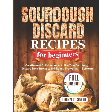 SOURDOUGH DISCARD Recipes for Beginners: Creative and Delicious Ways to Use Your Sourdough Discard from Snacks to Drinks and Everything In Between