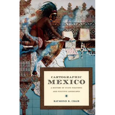 Cartographic Mexico: A History of State Fixations and Fugitive Landscapes