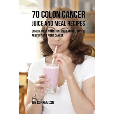 70 Colon Cancer Juice and Meal Recipes: Enrich Your Nutrition the Natural Way to Prevent and Fight Cancer