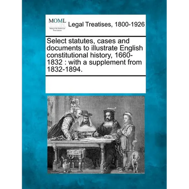 Select statutes, cases and documents to illustrate English constitutional history, 1660-1832: with a supplement from 1832-1894.