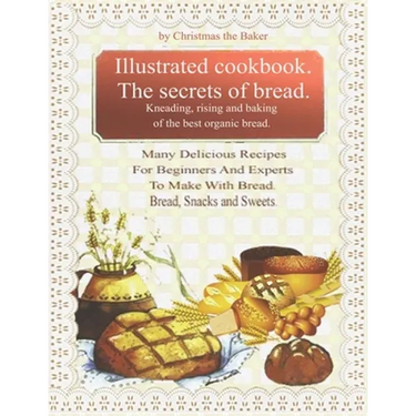 Illustrated Cookbook. The Secrets of Bread. Kneading, Rising and Baking of the Best Organic Bread.: Many Delicious Recipes For Beginners And Experts T