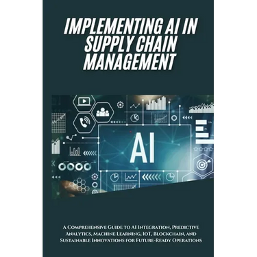 AI Implementation in Supply Chain Management: A Comprehensive Guide to AI Integration, Predictive Analytics, Machine Learning, IoT, Blockchain, and Su