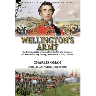 Wellington's Army: the Commanders, Organisation, Tactics and Equipage of the British Army During the Peninsular War, 1809-14