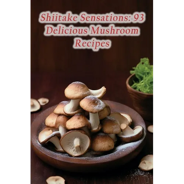 Shiitake Sensations: 93 Delicious Mushroom Recipes