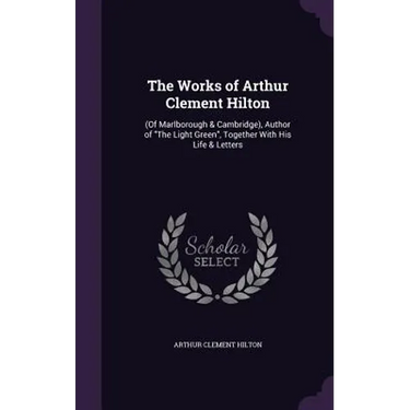 The Works of Arthur Clement Hilton: (Of Marlborough & Cambridge), Author of "The Light Green", Together With His Life & Letters