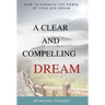 A Clear And Compelling Dream: How To Harness The Power Of Your Big Dream